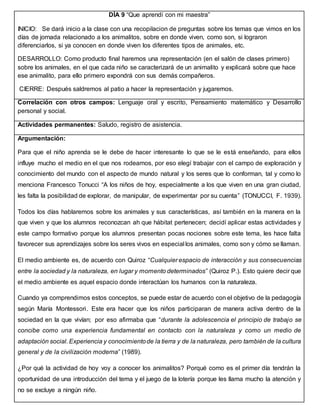 DÍA 9 “Que aprendí con mi maestra”
INICIO: Se dará inicio a la clase con una recopilacion de preguntas sobre los temas que vimos en los
días de jornada relacionado a los animalitos, sobre en donde viven, como son, si lograron
diferenciarlos, si ya conocen en donde viven los diferentes tipos de animales, etc.
DESARROLLO: Como producto final haremos una representación (en el salón de clases primero)
sobre los animales, en el que cada niño se caracterizará de un animalito y explicará sobre que hace
ese animalito, para ello primero expondrá con sus demás compañeros.
CIERRE: Después saldremos al patio a hacer la representación y jugaremos.
Correlación con otros campos: Lenguaje oral y escrito, Pensamiento matemático y Desarrollo
personal y social.
Actividades permanentes: Saludo, registro de asistencia.
Argumentación:
Para que el niño aprenda se le debe de hacer interesante lo que se le está enseñando, para ellos
influye mucho el medio en el que nos rodeamos, por eso elegí trabajar con el campo de exploración y
conocimiento del mundo con el aspecto de mundo natural y los seres que lo conforman, tal y como lo
menciona Francesco Tonucci “A los niños de hoy, especialmente a los que viven en una gran ciudad,
les falta la posibilidad de explorar, de manipular, de experimentar por su cuenta” (TONUCCI, F. 1939).
Todos los días hablaremos sobre los animales y sus características, así también en la manera en la
que viven y que los alumnos reconozcan ah que hábitat pertenecen; decidí aplicar estas actividades y
este campo formativo porque los alumnos presentan pocas nociones sobre este tema, les hace falta
favorecer sus aprendizajes sobre los seres vivos en especial los animales, como son y cómo se llaman.
El medio ambiente es, de acuerdo con Quiroz “Cualquier espacio de interacción y sus consecuencias
entre la sociedad y la naturaleza, en lugar y momento determinados” (Quiroz P.). Esto quiere decir que
el medio ambiente es aquel espacio donde interactúan los humanos con la naturaleza.
Cuando ya comprendimos estos conceptos, se puede estar de acuerdo con el objetivo de la pedagogía
según María Montessori. Este era hacer que los niños participaran de manera activa dentro de la
sociedad en la que vivían; por eso afirmaba que “durante la adolescencia el principio de trabajo se
concibe como una experiencia fundamental en contacto con la naturaleza y como un medio de
adaptación social. Experiencia y conocimientode la tierra y de la naturaleza, pero también de la cultura
general y de la civilización moderna” (1989).
¿Por qué la actividad de hoy voy a conocer los animalitos? Porqué como es el primer día tendrán la
oportunidad de una introducción del tema y el juego de la lotería porque les llama mucho la atención y
no se excluye a ningún niño.
 
