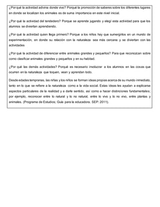 ¿Por qué la actividad adivina donde vivo? Porqué la promoción de saberes sobre los diferentes lugares
en donde se localizan los animales es de suma importancia en este nivel inicial.
¿Por qué la actividad del tendedero? Porque se aprende jugando y elegí esta actividad para que los
alumnos se diviertan aprendiendo.
¿Por qué la actividad quien llega primero? Porque a los niños hay que sumergirlos en un mundo de
experimentación, en donde su relación con la naturaleza sea más cercana y se diviertan con las
actividades
¿Por qué la actividad de diferenciar entre animales grandes y pequeños? Para que reconozcan sobre
como clasificar animales grandes y pequeños y en su habitad.
¿Por qué las demás actividades? Porqué es necesario involucrar a los alumnos en las cosas que
ocurren en la naturaleza que toquen, vean y aprendan todo.
Desde edades tempranas, las niñas y los niños se forman ideas propias acerca de su mundo inmediato,
tanto en lo que se refiere a la naturaleza como a la vida social. Estas ideas les ayudan a explicarse
aspectos particulares de la realidad y a darle sentido, así como a hacer distinciones fundamentales;
por ejemplo, reconocer entre lo natural y lo no natural, entre lo vivo y lo no vivo, entre plantas y
animales. (Programa de Estudios; Guía para la educadora. SEP: 2011).
 