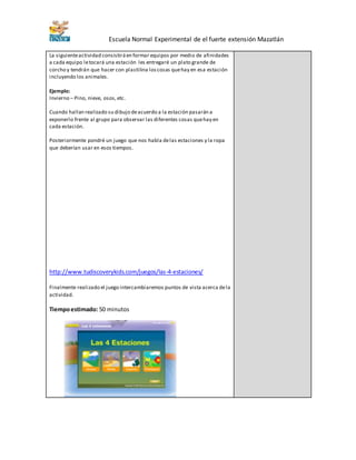 Escuela Normal Experimental de el fuerte extensión Mazatlán 
La siguiente actividad consistirá en formar equipos por medio de afinidades 
a cada equipo le tocará una estación les entregaré un plato grande de 
corcho y tendrán que hacer con plastilina los cosas que hay en esa estación 
incluyendo los animales. 
Ejemplo: 
Invierno – Pino, nieve, osos, etc. 
Cuando hallan realizado su dibujo de acuerdo a la estación pasarán a 
exponerlo frente al grupo para observar las diferentes cosas que hay en 
cada estación. 
Posteriormente pondré un juego que nos habla de las estaciones y la ropa 
que deberían usar en esos tiempos. 
http://www.tudiscoverykids.com/juegos/las-4-estaciones/ 
Finalmente realizado el juego intercambiaremos puntos de vista acerca de la 
actividad. 
Tiempo estimado: 50 minutos 
 