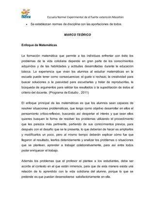 Escuela Normal Experimental de el fuerte extensión Mazatlán 
 Se establezcan normas de disciplina con las aportaciones de todos. 
MARCO TEÓRICO 
Enfoque de Matemáticas 
La formación matemática que permite a los individuos enfrentar con éxito los 
problemas de la vida cotidiana depende en gran parte de los conocimientos 
adquiridos y de las habilidades y actitudes desarrolladas durante la educación 
básica. La experiencia que vivan los alumnos al estudiar matemáticas en la 
escuela puede tener como consecuencias: el gusto o rechazo, la creatividad para 
buscar soluciones o la pasividad para escucharlas y tratar de reproducirlas, la 
búsqueda de argumentos para validar los resultados o la supeditación de éstos al 
criterio del docente. (Programa de Estudio , 2011) 
El enfoque principal de las matemáticas es que los alumnos sean capaces de 
resolver situaciones problemáticas, que tenga como objetivo desarrollar en ellos el 
pensamiento crítico-reflexivo, buscando así despertar el interés y que sean ellos 
quienes busquen la forma de resolver los problemas utilizando el procedimiento 
que les parezca más pertinente, partiendo de sus conocimientos previos, para 
después con el desafío que se le presenta, lo que deberían de hacer es ampliarlos 
y modificarlos un poco, pero al mismo tiempo deberán explicar cómo fue que 
llegaron al resultado, leerlos detenidamente y analizar los problemas o situaciones 
que se plantean, aprender a trabajar colaborativamente, para así entre todos 
poder enriquecer el trabajo. 
Además los problemas que el profesor el plantee a los estudiantes, debe ser 
acorde al contexto en el que están inmersos, para que de esta manera exista una 
relación de lo aprendido con la vida cotidiana del alumno, porque lo que se 
pretende es que puedan desenvolverse satisfactoriamente en ella. 
 