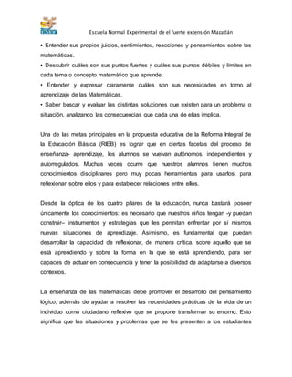Escuela Normal Experimental de el fuerte extensión Mazatlán 
• Entender sus propios juicios, sentimientos, reacciones y pensamientos sobre las 
matemáticas. 
• Descubrir cuáles son sus puntos fuertes y cuáles sus puntos débiles y límites en 
cada tema o concepto matemático que aprende. 
• Entender y expresar claramente cuáles son sus necesidades en torno al 
aprendizaje de las Matemáticas. 
• Saber buscar y evaluar las distintas soluciones que existen para un problema o 
situación, analizando las consecuencias que cada una de ellas implica. 
Una de las metas principales en la propuesta educativa de la Reforma Integral de 
la Educación Básica (RIEB) es lograr que en ciertas facetas del proceso de 
enseñanza- aprendizaje, los alumnos se vuelvan autónomos, independientes y 
autorregulados. Muchas veces ocurre que nuestros alumnos tienen muchos 
conocimientos disciplinares pero muy pocas herramientas para usarlos, para 
reflexionar sobre ellos y para establecer relaciones entre ellos. 
Desde la óptica de los cuatro pilares de la educación, nunca bastará poseer 
únicamente los conocimientos: es necesario que nuestros niños tengan -y puedan 
construir– instrumentos y estrategias que les permitan enfrentar por sí mismos 
nuevas situaciones de aprendizaje. Asimismo, es fundamental que puedan 
desarrollar la capacidad de reflexionar, de manera crítica, sobre aquello que se 
está aprendiendo y sobre la forma en la que se está aprendiendo, para ser 
capaces de actuar en consecuencia y tener la posibilidad de adaptarse a diversos 
contextos. 
La enseñanza de las matemáticas debe promover el desarrollo del pensamiento 
lógico, además de ayudar a resolver las necesidades prácticas de la vida de un 
individuo como ciudadano reflexivo que se propone transformar su entorno. Esto 
significa que las situaciones y problemas que se les presenten a los estudiantes 
 