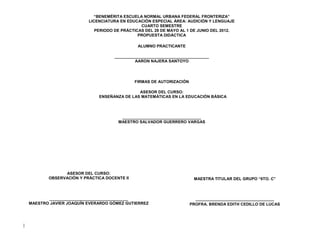 “BENEMÉRITA ESCUELA NORMAL URBANA FEDERAL FRONTERIZA”
                           LICENCIATURA EN EDUCACIÓN ESPECIAL ÁREA: AUDICIÓN Y LENGUAJE
                                                 CUARTO SEMESTRE
                              PERIODO DE PRÁCTICAS DEL 28 DE MAYO AL 1 DE JUNIO DEL 2012.
                                                PROPUESTA DIDÁCTICA

                                                ALUMNO PRACTICANTE

                                      __________________________________________
                                               AARON NAJERA SANTOYO




                                               FIRMAS DE AUTORIZACIÓN

                                               ASESOR DEL CURSO:
                               ENSEÑANZA DE LAS MATEMÁTICAS EN LA EDUCACIÓN BÁSICA




                                        ___________________________________
                                       MAESTRO SALVADOR GUERRERO VARGAS




                 ASESOR DEL CURSO:
           OBSERVACIÓN Y PRÁCTICA DOCENTE II                             MAESTRA TITULAR DEL GRUPO “6TO. C”



           ___________________________________                            ___________________________________
    MAESTRO JAVIER JOAQUÍN EVERARDO GÓMEZ GUTIERREZ                     PROFRA. BRENDA EDITH CEDILLO DE LUCAS




|
 