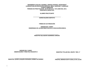 “BENEMÉRITA ESCUELA NORMAL URBANA FEDERAL FRONTERIZA”
                           LICENCIATURA EN EDUCACIÓN ESPECIAL ÁREA: AUDICIÓN Y LENGUAJE
                                                 CUARTO SEMESTRE
                              PERIODO DE PRÁCTICAS DEL 28 DE MAYO AL 1 DE JUNIO DEL 2012.
                                                PROPUESTA DIDÁCTICA

                                                ALUMNO PRACTICANTE

                                      __________________________________________
                                               AARON NAJERA SANTOYO




                                               FIRMAS DE AUTORIZACIÓN

                                               ASESOR DEL CURSO:
                               ENSEÑANZA DE LAS MATEMÁTICAS EN LA EDUCACIÓN BÁSICA




                                        ___________________________________
                                       MAESTRO SALVADOR GUERRERO VARGAS




                 ASESOR DEL CURSO:
           OBSERVACIÓN Y PRÁCTICA DOCENTE II                             MAESTRA TITULAR DEL GRUPO “3RO. C”



           ___________________________________                            ___________________________________
    MAESTRO JAVIER JOAQUÍN EVERARDO GÓMEZ GUTIERREZ                     PROFRA. BRENDA EDITH CEDILLO DE LUCAS




|
 