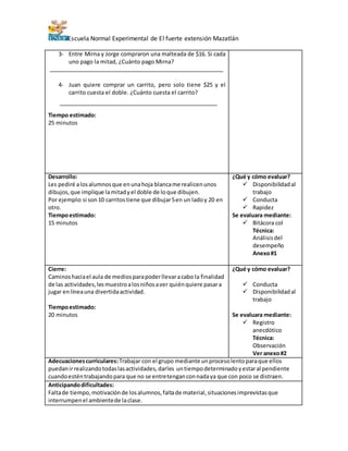 Escuela Normal Experimental de El fuerte extensión Mazatlán
3- Entre Mirna y Jorge compraron una malteada de $16. Si cada
uno pago la mitad, ¿Cuánto pago Mirna?
4- Juan quiere comprar un carrito, pero solo tiene $25 y el
carrito cuesta el doble. ¿Cuánto cuesta el carrito?
Tiempo estimado:
25 minutos
Desarrollo:
Les pediré alosalumnosque enunahoja blancame realicenunos
dibujos,que implique lamitadyel doble de loque dibujen.
Por ejemplo:si son10 carritostiene que dibujar5en un ladoy 20 en
otro.
Tiempoestimado:
15 minutos
¿Qué y cómo evaluar?
 Disponibilidadal
trabajo
 Conducta
 Rapidez
Se evaluara mediante:
 Bitácora col
Técnica:
Análisisdel
desempeño
Anexo#1
Cierre:
Caminoshaciael aula de mediosparapoderllevaracabo la finalidad
de las actividades,lesmuestroalosniñosaver quiénquiere pasara
jugar enlíneauna divertidaactividad.
Tiempoestimado:
20 minutos
¿Qué y cómo evaluar?
 Conducta
 Disponibilidadal
trabajo
Se evaluara mediante:
 Registro
anecdótico
Técnica:
Observación
Ver anexo#2
Adecuacionescurriculares:Trabajar con el grupo mediante unprocesolentoparaque ellos
puedanirrealizandotodaslasactividades,darles untiempodeterminadoyestaral pendiente
cuandoesténtrabajandopara que no se entretenganconnadaya que con poco se distraen.
Anticipandodificultades:
Faltade tiempo,motivaciónde losalumnos,faltade material,situacionesimprevistasque
interrumpenel ambientede laclase.
 