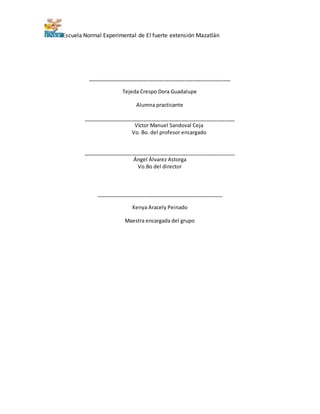 Escuela Normal Experimental de El fuerte extensión Mazatlán
__________________________________________________
Tejeda Crespo Dora Guadalupe
Alumna practicante
_____________________________________________________
Víctor Manuel Sandoval Ceja
Vo. Bo. del profesor encargado
_____________________________________________________
Ángel Álvarez Astorga
Vo.Bo del director
____________________________________________
Kenya Aracely Peinado
Maestra encargada del grupo
 
