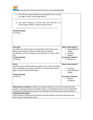 Escuela Normal Experimental de El fuerte extensión Mazatlán
3- Entre Mirna y Jorge compraron una malteada de $16. Si cada
uno pago la mitad, ¿Cuánto pago Mirna?
4- Juan quiere comprar un carrito, pero solo tiene $25 y el
carrito cuesta el doble. ¿Cuánto cuesta el carrito?
Tiempo estimado:
25 minutos
Desarrollo:
Les pediré a los alumnos que en una hoja blanca me realicen unos
dibujos, que implique la mitad y el doble de lo que dibujen.
Por ejemplo: si son 10 carritos tiene que dibujar 5 en un lado y 20 en
otro.
Tiempo estimado:
15 minutos
¿Qué y cómo evaluar?
 Disponibilidad al
trabajo
 Conducta
 Rapidez
Se evaluara mediante:
 Bitácora col
Cierre:
Caminos hacia el aula de medios para poder llevar a cabo la finalidad
de las actividades, les muestro a los niños a ver quién quiere pasar a
jugar en línea una divertida actividad.
Tiempo estimado:
20 minutos
¿Qué y cómo evaluar?
 Conducta
 Disponibilidad al
trabajo
Se evaluara mediante:
 Registro
anecdótico
Adecuaciones curriculares: Trabajar con el grupo mediante un proceso lento para que ellos
puedan ir realizando todas las actividades, darles un tiempo determinado y estar al pendiente
cuando estén trabajando para que no se entretengan con nada ya que con poco se distraen.
Anticipando dificultades:
Falta de tiempo, motivación de los alumnos, falta de material, situaciones imprevistas que
interrumpen el ambiente de la clase.
 