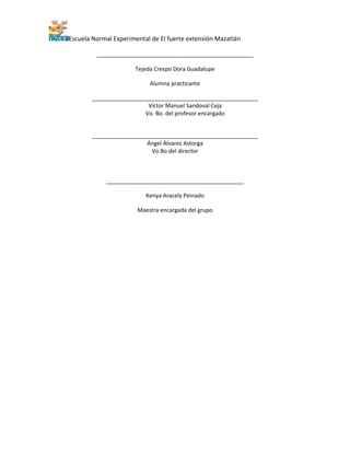 Escuela Normal Experimental de El fuerte extensión Mazatlán
__________________________________________________
Tejeda Crespo Dora Guadalupe
Alumna practicante
_____________________________________________________
Víctor Manuel Sandoval Ceja
Vo. Bo. del profesor encargado
_____________________________________________________
Ángel Álvarez Astorga
Vo.Bo del director
____________________________________________
Kenya Aracely Peinado
Maestra encargada del grupo
 