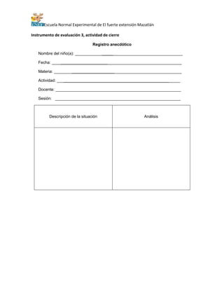 Escuela Normal Experimental de El fuerte extensión Mazatlán
Instrumento de evaluación 3, actividad de cierre
Registro anecdótico
Nombre del niño(a): ________________________________________________
Fecha: __________________________________________________________
Materia: _________________________________________________________
Actividad: _______________________________________________________
Docente: ________________________________________________________
Sesión: ________________________________________________________
Descripción de la situación Análisis
 