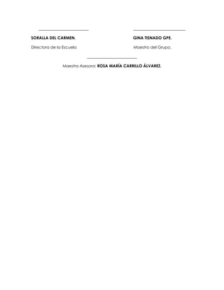 _________________________ __________________________ 
SORALLA DEL CARMEN. GINA TISNADO GPE. 
Directora de la Escuela Maestro del Grupo. 
_________________________ 
Maestra Asesora: ROSA MARÍA CARRILLO ÁLVAREZ. 
