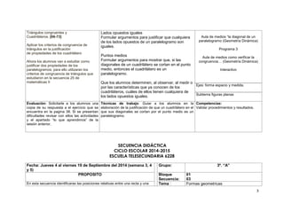 3 
Triángulos congruentes y 
Cuadriláteros. [66-73] 
Aplicar los criterios de congruencia de 
triángulos en la justificación 
de propiedades de los cuadrilátero 
Ahora los alumnos van a estudiar como 
justificar dos propiedades de los 
paralelogramos; para ello utilizaran los 
criterios de congruencia de triángulos que 
estudiaron en la secuencia 25 de 
matemáticas II 
Lados opuestos iguales 
Formular argumentos para justificar que cualquiera 
de los lados opuestos de un paralelogramo son 
iguales. 
Puntos medios 
Formular argumentos para mostrar que, si las 
diagonales de un cuadrilátero se cortan en el punto 
medio, entonces el cuadrilátero es un 
paralelogramo. 
Que los alumnos determinen, al observar, al medir o 
por las características que ya conocen de los 
cuadriláteros, cuáles de ellos tienen cualquiera de 
los lados opuestos iguales. 
Aula de medios “la diagonal de un 
paralelogramo (Geometría Dinámica) 
Programa 3 
Aula de medios como verificar la 
congruencia… (Geometría Dinámica) 
Interactivo 
Ejes: forma espacio y medida. 
Subtema figuras planas 
Evaluación: Solicitarle a los alumnos una 
copia de su respuesta a el ejercicio que se 
encuentra en la pagina 38. Si se presentan 
dificultades revisar con ellos las actividades 
y el apartado “lo que aprendimos” de la 
sesión anterior. 
Técnicas de trabajo: Guiar a los alumnos en la 
elaboración de la justificación de que un cuadrilátero en el 
que sus diagonales se cortan por el punto medio es un 
paralelogramo. 
Competencias: 
Validar procedimientos y resultados. 
SECUENCIA DIDÁCTICA 
CICLO ESCOLAR 2014-2015 
ESCUELA TELESECUNDARIA 6228 
Fecha: Jueves 4 al viernes 19 de Septiembre del 2014 (semana 3, 4 
y 5) 
Grupo: 3º. “A” 
PROPOSITO Bloque 
Secuencia: 
01 
03 
En esta secuencia identificaras las posiciones relativas entre una recta y una Tema : Formas geometricas 
 