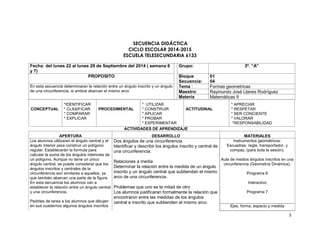 5 
SECUENCIA DIDÁCTICA 
CICLO ESCOLAR 2014-2015 
ESCUELA TELESECUNDARIA 6133 
Fecha: del lunes 22 al lunes 29 de Septiembre del 2014 ( semana 6 
y 7) 
Grupo: 3º. “A” 
PROPOSITO Bloque 
Secuencia: 
01 
04 
En esta secuencia determinaran la relación entre un ángulo inscrito y un ángulo 
de una circunferencia, si ambos abarcan el mismo arco 
Tema : Formas geometricas 
Maestro: Raymundo José Llanes Rodríguez 
Materia: Matemáticas II 
CONCEPTUAL 
*IDENTIFICAR 
* CLASIFICAR 
* COMPARAR 
* EXPLICAR 
PROCEDIMENTAL 
* UTILIZAR 
* CONSTRUIR 
* APLICAR 
* PROBAR 
* EXPERIMENTAR 
ACTITUDINAL 
* APRECIAR 
* RESPETAR 
* SER CONCIENTE 
* VALORAR 
*RESPONSABILIDAD 
ACTIVIDADES DE APRENDIZAJE 
APERTURA DESARROLLO MATERIALES 
Los alumnos utilizaran el ángulo central y el 
ángulo interior para construir un polígono 
regular. Establecerán la formula para 
calcular la suma de los ángulos interiores de 
un polígono. Aunque no tiene un único 
ángulo central, se puede considerar que los 
ángulos inscritos y centrales de la 
circunferencia son similares a aquellos, ya 
que también abarcan una parte de la figura. 
En esta secuencia los alumnos van a 
establecer la relación entre un ángulo central 
y una circunferencia. 
Pedirles de tarea a los alumnos que dibujen 
en sus cuadernos algunos ángulos inscritos 
Dos ángulos de una circunferencia 
Identificar y describir los ángulos inscrito y central de 
una circunferencia. 
Relaciones a media 
Determinar la relación entre la medida de un ángulo 
inscrito y un ángulo central que subtiendan el mismo 
arco de una circunferencia. 
Problemas que uno es la mitad de otro 
Los alumnos justificaran formalmente la relación que 
encontraron entre las medidas de los ángulos 
central e inscrito que subtienden el mismo arco. 
Instrumentos geométricos: 
Escuadras, regla, transportador, y 
compas, (para toda la sesión). 
Aula de medios ángulos inscritos en una 
circunferencia (Geometría Dinámica). 
Programa 6 
Interactivo 
Programa 7 
Ejes: forma, espacio y medida 
 