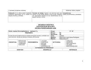 6 
Y centrales de distintas mediadas. 
Subtemas: rectas y ángulos. 
Evaluación: En la última sesión resolverán 
problemas relacionados con la medida de 
ángulos inscritos y centrales. 
Técnicas de trabajo: Ayudar a los alumnos para que, 
cuando no sea posible dibujar lo que se pide, expliquen 
con argumentos basados en las características de los 
ángulos central e inscrito. 
Competencias: 
Validar procedimientos y resultados. 
SECUENCIA DIDÁCTICA 
CICLO ESCOLAR 2014-2015 
ESCUELA TELESECUNDARIA 6228 
Fecha: martes 30 de septiembre a (semana 7 y Grupo: 3º. “A” 
PROPOSITO Bloque 
Secuencia: 
01 
05 
En esta secuencia determinaran la medida de ángulos inscritos y centrales, así 
como de arcos, de área de sectores circulares y de coronas. 
Tema : medida 
Maestro: Raymundo José Llanes Rodríguez 
Materia: Matemáticas III 
CONCEPTUAL 
*IDENTIFICAR 
* CLASIFICAR 
* COMPARAR 
* EXPLICAR 
PROCEDIMENTAL 
* UTILIZAR 
* CONSTRUIR 
* APLICAR 
* PROBAR 
* EXPERIMENTAR 
ACTITUDINAL 
* APRECIAR 
* RESPETAR 
* SER CONCIENTE 
* VALORAR 
*RESPONSABILIDAD 
ACTIVIDADES DE APRENDIZAJE 
APERTURA DESARROLLO MATERIALES 
 