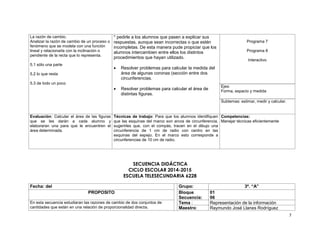 7 
La razón de cambio. 
Analizar la razón de cambio de un proceso o 
fenómeno que se modela con una función 
lineal y relacionarla con la inclinación o 
pendiente de la recta que lo representa. 
5.1 sólo una parte 
5.2 lo que resta 
5.3 de todo un poco 
* pedirle a los alumnos que pasen a explicar sus 
respuestas, aunque sean incorrectas o que estén 
incompletas. De esta manera pude propiciar que los 
alumnos intercambien entre ellos los distintos 
procedimientos que hayan utilizado. 
 Resolver problemas para calcular la medida del 
área de algunas coronas (sección entre dos 
circunferencias. 
 Resolver problemas para calcular el área de 
distintas figuras. 
Programa 7 
Programa 8 
Interactivo 
Ejes: 
Forma, espacio y medida 
Subtemas: estimar, medir y calcular. 
Evaluación: Calcular el área de las figuras 
que se les darán a cada alumno y 
elaboraran una para que le encuentren el 
área determinada. 
Técnicas de trabajo: Para que los alumnos identifiquen 
que las esquinas del marco son arcos de circunferencia, 
sugerirles que, con el compás, tracen en el dibujo una 
circunferencia de 1 cm de radio con centro en las 
esquinas del espejo. En el marco esto corresponde a 
circunferencias de 10 cm de radio. 
Competencias: 
Manejar técnicas eficientemente 
SECUENCIA DIDÁCTICA 
CICLO ESCOLAR 2014-2015 
ESCUELA TELESECUNDARIA 6228 
Fecha: del Grupo: 3º. “A” 
PROPOSITO Bloque 
Secuencia: 
01 
06 
En esta secuencia estudiaran las razones de cambio de dos conjuntos de 
cantidades que están en una relación de proporcionalidad directa. 
Tema : Representación de la información 
Maestro: Raymundo José Llanes Rodríguez 
 