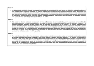 Sesión 3:

      En esta sesión se continuará con más actividades relacionadas con el calendario, con el fin de que los alumnos al final logren identificar
       para que nos sirve el calendario, para esto se realizara una actividad donde los alumnos identificarán algunas fechas importantes que
       se conmemoran en nuestro país, la cual consistirá, en que 10 alumnos, seleccionados aleatoriamente, pasarán al frente, en donde cada
       uno, seleccionará una fecha festiva, sacándola de la caja sorpresa. A continuación el alumno, colocara el dibujo y lo que se conmemora
       en dicha fecha, estos tarjetones se colocaran en algún mesabanco para que estén visibles para los alumnos. Se repetirá la actividad
       para que los alumnos restantes participen e identifiquen las fechas.

Sesión 4:

      Esta sesión los alumnos realizarán un calendario del mes de Diciembre, de manera individual, con la supervisión del normalista. La
       actividad consistirá en entregarles a cada alumno dos hojas, las cuales la primera contendrá un formato del calendario en blanco, y la
       segunda, contendrá, el nombre del mes, y los 31 días de dicho mes. A continuación se les indicara a los alumnos que deberán de
       recortar el nombre y los días del mes de Diciembre y acomodarlo como el calendario ejemplo que será colocado en el pizarrón a la vista
       de todos los alumnos. Se les indicará que dibujen un libro, para colocarlo el día 5 de Diciembre, recordándoles que ese día no asistieron
       a clases por motivo de los Estatutos Jurídicos de Baja California, así como también que realicen un dibujo de un árbol de navidad, un
       Santa Claus, un regalo, lo que ellos decidan para colocarlo el día 25 de Diciembre, el cual se celebra Navidad. Al terminar se colocaran
       los productos de los alumnos en una de las paredes.

Sesión 5:

      Para esta última sesión, se dirá a los alumnos que realizaremos un calendario mensual, el cual al ser terminado se colocará en una de
       las paredes, para que ellos puedan visualizar el mes en que estamos. Para esta actividad, se dividirá a los alumnos en equipos de 5
       personas, a cada equipo se le dará una comisión, empezando por el equipo uno, el cual realizará los meses del año, el segundo equipo
       se encargara de hacer los días de la semana, el tercer y cuarto equipo se encargaran de realizar los días. Al terminar la primera fase de
       la actividad se proseguirá, con ayuda del normalista, el colocar cada uno de los elementos para formar el calendario mensual. Al
       finalizar, se les comentara, que ese calendario es suyo, del grupo y que cada mes, dependiendo de la decisión de la maestra habrá
       comisionados para cambiar el mes, y los días.
 