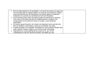  Dia 4 el salón seguirá sin ser levanatado y sin poner las cosas en su lugar asi
que les pediré que por equipos realicen un mural de como observan el salón
y que hay haciendo uso de marcadores y les pediré colores en específico.
Anotaremos lo ocurrido en la actividad asi como las dificultades
 Dia 5 del experimento antes de entrara al salón les pediré que lo observen
como esta y si les gusta que este asi. Reflexionaremos respecto a las
consecuencias de no poner las cosas en su lugar y como podemos
solucionarlo
 De manera grupal buscaran una manera de organizarse para que sea más
fácil de mantener el aula limpia y evitar que se extravíen las cosas
 A través del juego de la telaraña comentaremos como podemos hacerle para
evitar extraviar nuestros objetos y que siempre estén disponibles.
 Organizaremos el aula clasificando las cosas por su uso. Al final
comentaremos si les fue más fácil encontrar sus objetos por que
 