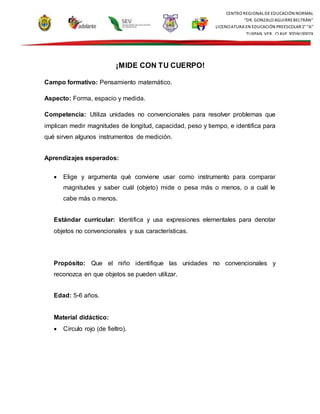 CENTRO REGIONAL DE EDUCACIÓN NORMAL
“DR. GONZALO AGUIRREBELTRÁN”
LICENCIATURA EN EDUCACIÓN PREESCOLAR 2° “A”
TUXPAN, VER., CLAVE 30DNL0002X
¡MIDE CON TU CUERPO!
Campo formativo: Pensamiento matemático.
Aspecto: Forma, espacio y medida.
Competencia: Utiliza unidades no convencionales para resolver problemas que
implican medir magnitudes de longitud, capacidad, peso y tiempo, e identifica para
qué sirven algunos instrumentos de medición.
Aprendizajes esperados:
 Elige y argumenta qué conviene usar como instrumento para comparar
magnitudes y saber cuál (objeto) mide o pesa más o menos, o a cuál le
cabe más o menos.
Estándar curricular: Identifica y usa expresiones elementales para denotar
objetos no convencionales y sus características.
Propósito: Que el niño identifique las unidades no convencionales y
reconozca en que objetos se pueden utilizar.
Edad: 5-6 años.
Material didáctico:
 Círculo rojo (de fieltro).
 