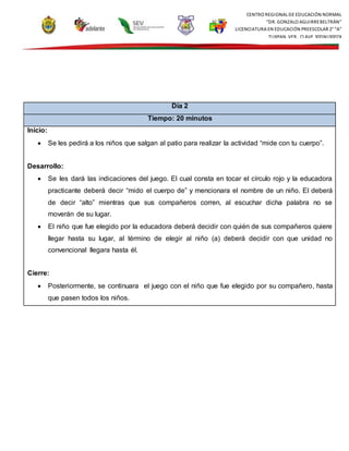CENTRO REGIONAL DE EDUCACIÓN NORMAL
“DR. GONZALO AGUIRREBELTRÁN”
LICENCIATURA EN EDUCACIÓN PREESCOLAR 2° “A”
TUXPAN, VER., CLAVE 30DNL0002X
Día 2
Tiempo: 20 minutos
Inicio:
 Se les pedirá a los niños que salgan al patio para realizar la actividad “mide con tu cuerpo”.
Desarrollo:
 Se les dará las indicaciones del juego. El cual consta en tocar el círculo rojo y la educadora
practicante deberá decir “mido el cuerpo de” y mencionara el nombre de un niño. El deberá
de decir “alto” mientras que sus compañeros corren, al escuchar dicha palabra no se
moverán de su lugar.
 El niño que fue elegido por la educadora deberá decidir con quién de sus compañeros quiere
llegar hasta su lugar, al término de elegir al niño (a) deberá decidir con que unidad no
convencional llegara hasta él.
Cierre:
 Posteriormente, se continuara el juego con el niño que fue elegido por su compañero, hasta
que pasen todos los niños.
 