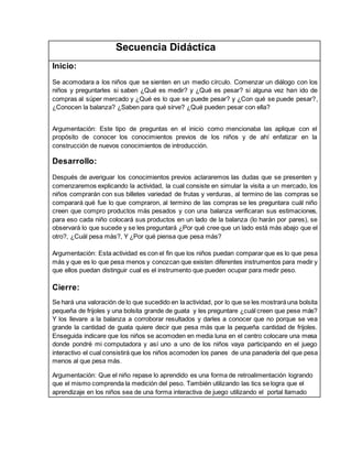 Secuencia Didáctica
Inicio:
Se acomodara a los niños que se sienten en un medio círculo. Comenzar un diálogo con los
niños y preguntarles si saben ¿Qué es medir? y ¿Qué es pesar? si alguna vez han ido de
compras al súper mercado y ¿Qué es lo que se puede pesar? y ¿Con qué se puede pesar?,
¿Conocen la balanza? ¿Saben para qué sirve? ¿Qué pueden pesar con ella?
Argumentación: Este tipo de preguntas en el inicio como mencionaba las aplique con el
propósito de conocer los conocimientos previos de los niños y de ahí enfatizar en la
construcción de nuevos conocimientos de introducción.
Desarrollo:
Después de averiguar los conocimientos previos aclararemos las dudas que se presenten y
comenzaremos explicando la actividad, la cual consiste en simular la visita a un mercado, los
niños comprarán con sus billetes variedad de frutas y verduras, al termino de las compras se
comparará qué fue lo que compraron, al termino de las compras se les preguntara cuál niño
creen que compro productos más pesados y con una balanza verificaran sus estimaciones,
para eso cada niño colocará sus productos en un lado de la balanza (lo harán por pares), se
observará lo que sucede y se les preguntará ¿Por qué cree que un lado está más abajo que el
otro?, ¿Cuál pesa más?, Y ¿Por qué piensa que pesa más?
Argumentación: Esta actividad es con el fin que los niños puedan comparar que es lo que pesa
más y que es lo que pesa menos y conozcan que existen diferentes instrumentos para medir y
que ellos puedan distinguir cual es el instrumento que pueden ocupar para medir peso.
Cierre:
Se hará una valoración de lo que sucedido en la actividad, por lo que se les mostraráuna bolsita
pequeña de frijoles y una bolsita grande de guata y les preguntare ¿cuál creen que pese más?
Y los llevare a la balanza a corroborar resultados y darles a conocer que no porque se vea
grande la cantidad de guata quiere decir que pesa más que la pequeña cantidad de frijoles.
Enseguida indicare que los niños se acomoden en media luna en el centro colocare una mesa
donde pondré mi computadora y así uno a uno de los niños vaya participando en el juego
interactivo el cual consistirá que los niños acomoden los panes de una panadería del que pesa
menos al que pesa más.
Argumentación: Que el niño repase lo aprendido es una forma de retroalimentación logrando
que el mismo comprenda la medición del peso. También utilizando las tics se logra que el
aprendizaje en los niños sea de una forma interactiva de juego utilizando el portal llamado
 