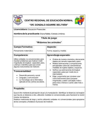 CENTRO REGIONAL DE EDUCACIÓN NORMAL
“DR. GONZALO AGUIRRE BELTRÁN”
Licenciatura: Educación Preescolar.
Nombre de la practicante: Diana Nallely Estrada Jiménez.
Título de juego
“Midamos los animales”
Campo Formativo:
Pensamiento matemático
Aspecto:
Forma, espacio y medida.
Competencia:
Utiliza unidades no convencionales para
resolver problemas que implican medir
magnitudes de longitud, capacidad, peso,
y tiempo e identifica para que sirven
algunos instrumentos de medición.
Aprendizaje esperado:
 Ordena de manera creciente y decreciente
objetos por tamaño capacidad y peso.
 Realiza estimaciones y comparaciones
perceptuales sobre las características
medibles de sujetos objetos y espacios.
 Verifica sus estimaciones de longitud
capacidad y peso por medio de un
intermediario.
 Elige y argumenta que conviene usar
como instrumento para comparar
magnitudes y saber cuál objeto mide o
pesa más o menos o cual le cabe más o
menos.
Transversalidad:
 Desarrollo personal y social
 Lenguaje y comunicación
 La Tecnología de la informática
aplicada en los centros escolares.
Propósito:
Que el niño mediante la percepción visual y la manipulación, identifique la distancia o la longitud
que hay de un distancia a otra, utilizando medidas no convencionales, para favorecer la noción
intuitiva de distancia.
Realizar mediciones de largo y ancho utilizando unidades no convencionales para apropiarse
de los conceptos y fortalecer el proceso de medición.
 