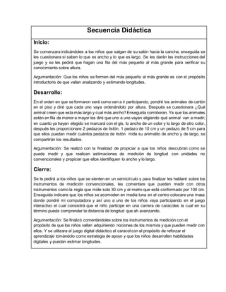 Secuencia Didáctica
Inicio:
Se comenzara indicándoles a los niños que salgan de su salón hacia la cancha, enseguida se
les cuestionara si saben lo que es ancho y lo que es largo. Se les darán las instrucciones del
juego y se les pedirá que hagan una fila del más pequeño al más grande para verificar su
conocimiento sobre altura.
Argumentación: Que los niños se formen del más pequeño al más grande es con el propósito
introductorio de que vallan analizando y estimando longitudes.
Desarrollo:
En el orden en que se formaron será como van a ir participando, pondré los animales de cartón
en el piso y diré que cada uno vaya ordenándolo por altura. Después se cuestionara ¿Qué
animal creen que esta más largo y cual más ancho? Enseguida corroboran. Ya que los animales
estén en fila de menor a mayor les diré que uno a uno vayan eligiendo qué animal van a medir;
en cuanto ya hayan elegido se marcará con el gis, lo ancho de un color y lo largo de otro color,
después les proporcionare 2 pedazos de listón, 1 pedazo de 10 cm y un pedazo de 5 cm para
que ellos puedan medir cuántos pedazos de listón mide su animalito de ancho y de largo, se
compartirán los resultados.
Argumentación: Se realizó con la finalidad de propiciar a que los niños descubran como se
puede medir y que realicen estimaciones de medición de longitud con unidades no
convencionales y propiciar que ellos identifiquen lo ancho y lo largo.
Cierre:
Se le pedirá a los niños que se sienten en un semicírculo y para finalizar les hablaré sobre los
instrumentos de medición convencionales, les comentare que pueden medir con otros
instrumentos como la regla que mide solo 30 cm y el metro que está conformado por 100 cm.
Enseguida indicare que los niños se acomoden en media luna en el centro colocare una mesa
donde pondré mi computadora y así uno a uno de los niños vaya participando en el juego
interactivo el cual consistirá que el niño participe en una carrera de caracoles la cual en su
término pueda comprender la distancia de longitud que ah avanzando.
Argumentación: Se finalizó comentándoles sobre los instrumentos de medición con el
propósito de que los niños vallan adquiriendo nociones de los mismos y que pueden medir con
ellos. Y se utilizara el juego digital didáctico el caracol con el propósito de reforzar el
aprendizaje tomándolo como estrategia de apoyo y que los niños desarrollen habilidades
digitales y puedan estimar longitudes.
 