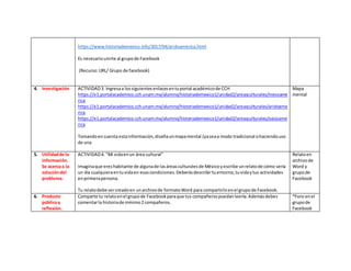 https://www.historiademexico.info/2017/04/aridoamerica.html
Es necesariounirte al grupode Facebook
(Recurso:URL/ Grupo de facebook)
4. Investigación ACTIVIDAD3. Ingresaa lossiguientesenlacesentuportal académicode CCH
https://e1.portalacademico.cch.unam.mx/alumno/historiademexico1/unidad2/areasculturales/mesoame
rica
https://e1.portalacademico.cch.unam.mx/alumno/historiademexico1/unidad2/areasculturales/aridoame
rica
https://e1.portalacademico.cch.unam.mx/alumno/historiademexico1/unidad2/areasculturales/oasisame
rica
Tomandoencuenta estainformación,diseñaunmapamental (yaseaa modo tradicional ohaciendouso
de una
Mapa
mental
5. Utilidadde la
información.
Se acerca a la
solucióndel
problema.
ACTIVIDAD4. “Mi vidaenun área cultural”
Imaginaque ereshabitante de algunade lasáreasculturalesde Méxicoyescribe unrelatode cómo sería
un día cualquieraentuvidaen esascondiciones.Deberásdescribirtuentorno,tuvidaytus actividades
enprimerapersona.
Tu relatodebe sercreadoen unarchivode formatoWord para compartirloenel grupode Facebook.
Relatoen
archivode
Word y
grupode
Facebook
6. Producto
públicoy
reflexión.
Comparte tu relatoenel grupode Facebookparaque tus compañerospuedanleerla.Ademásdebes
comentarla historiade mínimo2 compañeros.
*Foro enel
grupode
Facebook
 