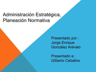 Administración Estratégica,
Planeación Normativa.
Presentado por :
Jorge Enrique
González Arévalo
Presentado a:
Gilberto Ceballos
 