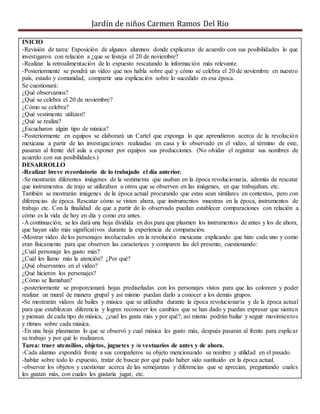 Jardín de niños Carmen Ramos Del Rio
INICIO
-Revisión de tarea: Exposición de algunos alumnos donde explicaran de acuerdo con sus posibilidades lo que
investigaron con relación a ¿que se festeja el 20 de noviembre?
-Realizar la retroalimentación de lo expuesto rescatando la información más relevante.
-Posteriormente se pondrá un video que nos habla sobre qué y cómo se celebra el 20 de noviembre en nuestro
país, estado y comunidad, compartir una explicación sobre lo sucedido en esa época.
Se cuestionará:
¿Qué observamos?
¿Qué se celebra el 20 de noviembre?
¿Cómo se celebra?
¿Qué vestimenta utilizan?
¿Qué se realiza?
¿Escucharon algún tipo de música?
-Posteriormente en equipos se elaborará un Cartel que exponga lo que aprendieron acerca de la revolución
mexicana a partir de las investigaciones realizadas en casa y lo observado en el video, al término de este,
pasaran al frente del aula a exponer por equipos sus producciones. (No olvidar el registrar sus nombres de
acuerdo con sus posibilidades.)
DESARROLLO
-Realizar breve recordatorio de lo trabajado el día anterior.
-Se mostrarán diferentes imágenes de la vestimenta que usaban en la época revolucionaria, además de rescatar
que instrumentos de trajo se utilizaban u otros que se observen en las imágenes, en que trabajaban, etc.
También se mostrarán imágenes de la época actual procurando que estas sean similares en contextos, pero con
diferencias de época. Rescatar cómo se visten ahora, que instrumentos muestras en la época, instrumentos de
trabajo etc. Con la finalidad de que a partir de lo observado puedan establecer comparaciones con relación a
cómo es la vida de hoy en día y como era antes.
-A continuación, se les dará una hoja dividida en dos para que plasmen los instrumentos de antes y los de ahora,
que hayan sido más significativos durante la experiencia de comparación.
-Mostrar video de los personajes involucrados en la revolución mexicana explicando que hizo cada uno y como
eran físicamente para que observen las caracterices y comparen las del presente, cuestionando:
¿Cuál personaje les gusto más?
¿Cuál les llamo más la atención? ¿Por qué?
¿Qué observamos en el video?
¿Qué hicieron los personajes?
¿Cómo se llamaban?
-posteriormente se proporcionará hojas prediseñadas con los personajes vistos para que las coloreen y poder
realizar un mural de manera grupal y así mismo puedan darlo a conocer a los demás grupos.
-Se mostrarán videos de bailes y música que se utilizaba durante la época revolucionaria y de la época actual
para que establezcan diferencia y logren reconocer los cambios que se han dado y puedan expresar que sienten
y piensan de cada tipo de música, ¿cual les gusta más y por qué?, así mismo podrán bailar y seguir movimientos
y ritmos sobre cada música.
-En una hoja plasmaran lo que se observó y cual música les gusto más, después pasaran al frente para explicar
su trabajo y por qué lo realizaron.
Tarea: traer utensilios, objetos, juguetes y /o vestuarios de antes y de ahora.
-Cada alumno expondrá frente a sus compañeros su objeto mencionando su nombre y utilidad en el pasado.
-hablar sobre todo lo expuesto, tratar de buscar por qué pudo haber sido sustituido en la época actual.
-observar los objetos y cuestionar acerca de las semejanzas y diferencias que se aprecian, preguntando cuales
les gustan más, con cuales les gustaría jugar, etc.
 