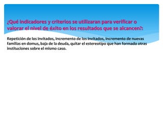 ¿Qué indicadores y criterios se utilizaran para verificar o
valorar el nivel de éxito en los resultados que se alcancen?:
Repetición de los invitados, incremento de los invitados, incremento de nuevas
familias en domus, baja de la deuda, quitar el estereotipo que han formado otras
instituciones sobre el mismo caso.
 