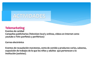 Telemarketing
Eventos de caridad
Campañas publicitarias (Television local y enlinea, videos en internet como
youtube o TUtv panfletos y periféricos)
Correo electrónico
Eventos de recaudación maratones, venta de comida y productos varios, subastas,
exposición de trabajos de lo que los niños y adultos que pertenecen a la
institución (autistas).
 