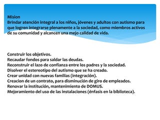 Mision
Brindar atención integral a los niños, jóvenes y adultos con autismo para
que logren integrarse plenamente a la sociedad, como miembros activos
de su comunidad y alcancen una mejo calidad de vida.
Construir los objetivos.
Recaudar fondos para saldar las deudas.
Reconstruir el lazo de confianza entre los padres y la sociedad.
Disolver el estereotipo del autismo que se ha creado.
Crear unidad con nuevas familias (integración).
Creacion de un contrato, para disminución de giro de empleados.
Renovar la institución, mantenimiento de DOMUS.
Mejoramiento del uso de las instalaciones (énfasis en la biblioteca).
 
