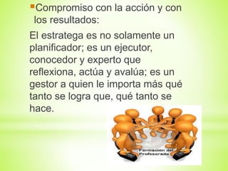 Compromiso con la acción y con
los resultados:
El estratega es no solamente un
planificador; es un ejecutor,
conocedor y experto que
reflexiona, actúa y avalúa; es un
gestor a quien le importa más qué
tanto se logra que, qué tanto se
hace.
 