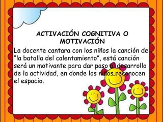 ACTIVACIÓN COGNITIVA O
MOTIVACIÓN
La docente cantara con los niños la canción de
“la batalla del calentamiento”, está canción
será un motivante para dar paso al desarrollo
de la actividad, en donde los niños reconocen
el espacio.
 