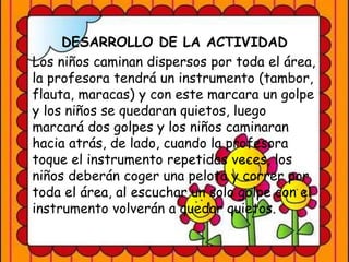 DESARROLLO DE LA ACTIVIDAD
Los niños caminan dispersos por toda el área,
la profesora tendrá un instrumento (tambor,
flauta, maracas) y con este marcara un golpe
y los niños se quedaran quietos, luego
marcará dos golpes y los niños caminaran
hacia atrás, de lado, cuando la profesora
toque el instrumento repetidas veces, los
niños deberán coger una pelota y correr por
toda el área, al escuchar un solo golpe con el
instrumento volverán a quedar quietos.
 