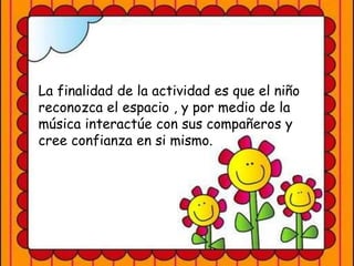 La finalidad de la actividad es que el niño
reconozca el espacio , y por medio de la
música interactúe con sus compañeros y
cree confianza en si mismo.
 
