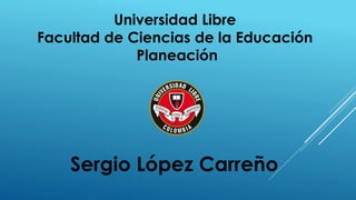 Universidad Libre
Facultad de Ciencias de la Educación
Planeación
Sergio López Carreño
 