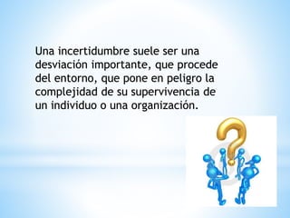 Una incertidumbre suele ser una
desviación importante, que procede
del entorno, que pone en peligro la
complejidad de su supervivencia de
un individuo o una organización.
 