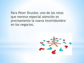 Para Peter Drucker, uno de los retos
que merece especial atención es
precisamente la nueva incertidumbre
en los negocios.
 