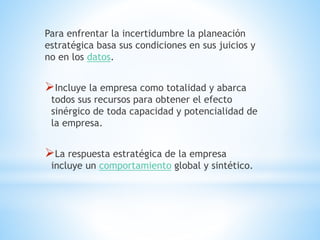 Para enfrentar la incertidumbre la planeación
estratégica basa sus condiciones en sus juicios y
no en los datos.
Incluye la empresa como totalidad y abarca
todos sus recursos para obtener el efecto
sinérgico de toda capacidad y potencialidad de
la empresa.
La respuesta estratégica de la empresa
incluye un comportamiento global y sintético.
 