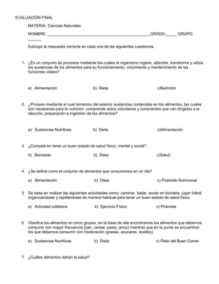 EVALUACIÓN FINAL
MATERIA: Ciencias Naturales.
NOMBRE: _______________________________________________GRADO:_____ GRUPO:
______
Subraya la respuesta correcta en cada una de las siguientes cuestiones.
1. ¿Es un conjunto de procesos mediante los cuales el organismo ingiere, absorbe, transforma y utiliza
las sustancias de los alimentos para su funcionamiento, crecimiento y mantenimiento de las
funciones vitales?
a) Alimentación b) Dieta c)Nutrición
2. ¿Proceso mediante el cual tomamos del exterior sustancias contenidas en los alimentos, las cuales
son necesarias para la nutrición, comprende actos voluntarios y conscientes que van dirigidos a la
elección, preparación e ingestión de los alimentos?
a) Sustancias Nutritivas b) Dieta c)Alimentación
3 ¿Consiste en tener un buen estado de salud físico, mental y social?
b) Bienestar b) Dieta c)Salud
4 ¿Se define como el conjunto de alimentos que consumimos en un día?
a) Alimentación b) Dieta c) Pirámide Nutricional
5 Se basa en realizar las siguientes actividades como: caminar, bailar, andar en bicicleta, jugar futbol,
organizándolas y repitiéndolas de manera habitual para tener un buen estado de salud físico.
a) Actividad cotidiana b) Ejercicio Físico c) Pirámide
6 Clasifica los alimentos en cinco grupos, en la base de ella encontramos los alimentos que debemos
consumir con mayor frecuencia (pan, cereal, pasta, arroz) mientras que en la punta se encuentran
los que debemos consumir con moderación (grasas, azucares, aceites).
a) Sustancias Nutritivas b) Dieta c) Plato del Buen Comer
7 ¿Cuáles alimentos dañan la salud?
 