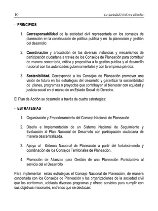 10 La Sociedad Civil en Colombia 
- PRINCIPIOS 
1. Corresponsabilidad de la sociedad civil representada en los consejos de 
planeación en la construcción de política publica y en la planeación y gestión 
del desarrollo 
2. Coordinación y articulación de las diversas instancias y mecanismos de 
participación ciudadana a través de los Consejos de Planeación para contribuir 
de manera concertada, critica y propositiva a la gestión publica y al desarrollo 
nacional con las autoridades gubernamentales y con la empresa privada. 
3. Sostenibilidad. Corresponde a los Consejos de Planeación promover una 
visión de futuro en las estrategias del desarrollo y garantizar la sostenibilidad 
de planes, programas o proyectos que contribuyan al bienestar con equidad y 
justicia social en el marco de un Estado Social de Derecho. 
El Plan de Acción se desarrolla a través de cuatro estrategias: 
- ESTRATEGIAS 
1. Organización y Empoderamiento del Consejo Nacional de Planeación 
2. Diseño e Implementación de un Sistema Nacional de Seguimiento y 
Evaluación al Plan Nacional de Desarrollo con participación ciudadana de 
manera descentralizada. 
3. Apoyo al Sistema Nacional de Planeación a partir del fortalecimiento y 
coordinación de los Consejos Territoriales de Planeación. 
4. Promoción de Alianzas para Gestión de una Planeación Participativa al 
servicio del el Desarrollo 
Para implementar estas estrategias el Consejo Nacional de Planeación, de manera 
concertada con los Consejos de Planeación y las organizaciones de la sociedad civil 
que los conforman, adelanta diversos programas y ofrece servicios para cumplir con 
sus objetivos misionales, entre los que se destacan: 
 