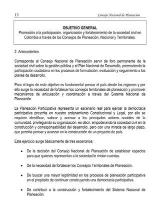 13 Consejo Nacional de Planeación 
2. Antecedentes 
Corresponde al Consejo Nacional de Planeación servir de foro permanente de la 
sociedad civil sobre la gestión pública y el Plan Nacional de Desarrollo, promoviendo la 
participación ciudadana en los procesos de formulación, evaluación y seguimiento a los 
planes de desarrollo. 
Para el logro de este objetivo es fundamental pensar el país desde las regiones y por 
ello surge la necesidad de fortalecer los consejos territoriales de planeación y promover 
mecanismos de articulación y coordinación a través del Sistema Nacional de 
Planeación. 
La Planeación Participativa representa un escenario real para ejercer la democracia 
participativa prescrita en nuestro ordenamiento Constitucional y Legal, por ello se 
requiere identificar, valorar y acercar a los principales actores sociales de la 
comunidad, privilegiando su organización, es decir, empoderando la sociedad civil en la 
construcción y corresponsabilidad del desarrollo, pero con una mirada de largo plazo, 
que permita pensar y avanzar en la construcción de un proyecto de país. 
Este ejercicio surge básicamente de tres escenarios: 
 De la decisión del Consejo Nacional de Planeación de establecer espacios 
para que quienes representan a la sociedad le rindan cuentas. 
 De la necesidad de fortalecer los Consejos Territoriales de Planeación. 
 De buscar una mayor legitimidad en los procesos de planeación participativa 
en el propósito de continuar construyendo una democracia participativa. 
 De contribuir a la construcción y fortalecimiento del Sistema Nacional de 
Planeación. 
OBJETIVO GENERAL 
Promoción a la participación, organización y fortalecimiento de la sociedad civil en 
Colombia a través de los Consejos de Planeación, Nacional y Territoriales. 
 