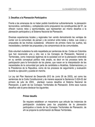 14 La Sociedad Civil en Colombia 
3. Desafíos a la Planeación Participativa 
Frente a las amenazas de no haber podido transformar suficientemente la planeación 
tecnocratica, centralista y, cortoplacista como propusieron los constituyentes del 91, se 
ofrecen nuevos retos y oportunidades, que representan así mismo desafíos a la 
planeación participativa y al Sistema Nacional de Planeación. 
Diversas experiencias locales y regionales han venido demostrando las ventajas de 
contar con la comunidad, de pensar y de construir entre todas y todos. Las voces y 
propuestas de las trochas ciudadanas ofrecieron de primera mano los sueños, las 
necesidades y también las propuestas y los compromisos de las comunidades. 
Esta voluntad ciudadana ha sido respaldada por sentencias de las Cortes en Colombia 
que han reconocido una y otra vez a los Consejos de Planeación, Nacional y 
Territoriales, como instancias legitimas de la sociedad civil en la planeación entendida 
en su sentido conceptual político más amplio, es decir en los procesos tanto de 
participación para la formulación de los planes, que nacen en la interpretación de las 
necesidades de la comunidad por parte de candidatos a Alcaldías, Gobemaciones y a 
la Presidencia de la Republica, como de los procesos de seguimiento y evaluación 
durante su ejecución y puesta en marcha. 
La Ley del Plan Nacional de Desarrollo (812 de Junio 26 de 2003), así como las 
sentencias de la Corte Constitucional y de manera especial la Sentencia C-524-03 del 
primero de julio de 2003, plantean nuevos desafíos al Sistema Nacional de 
Planeación, a partir de los Consejos Territoriales de Planeación. Entre esos nuevos 
desafíos vale la pena destacar los siguientes: 
Primer desafío 
Se requiere establecer un mecanismo que articule las instancias de 
participación ciudadana para los propósitos de la planeación 
participativa a través de los Consejos Territoriales de Planeación, de 
ahí se propone la conformación de Mesas Territoriales. 
 