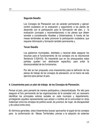 15 Consejo Nacional de Planeación 
15 
Segundo Desafío 
Los Consejos de Planeación son de carácter permanente y ejercen 
control ciudadano en la evaluación y seguimiento a los planes de 
desarrollo con la participación para la formulación del plan, y la 
evaluación (concepto y recomendaciones) a los planes que deben 
someter a consideración Alcaldes y Gobernadores. A través de las 
mesas territoriales se debe promover la participación ciudadana, que 
requiere información y formación también permanente y, 
Tercer Desafío 
Los gobiernos municipales, distritales y nacional debe asegurar los 
recursos para el funcionamiento de los consejos (no es discrecional 
Sentencia C-524-03). Es importante que en los presupuestos estas 
partidas queden con destinación específica, para evitar la 
discrecionalidad de los funcionarios. 
Por ello se han propuesto unos lineamientos para la definición de los 
planes de trabajo de los consejos de planeación, en el marco de este 
ejercicio para pensar el país. 
4. Lineamientos para un plan de trabajo de los Consejos de Planeación. 
Pensar el país, pero pensarlo de manera participativa y descentralizada. Por ello para 
asegurar el foro permanente de las organizaciones de la sociedad civil, es necesario 
identificar los principales actores sociales en cada municipio y departamento, 
privilegiando aquellos representantes que actúan a nombre de la comunidad en otras 
instancias como los consejos de política social, de juventud, de mujer, de discapacidad 
y de cultura entre otros. 
En términos generales, estos lineamientos buscan aprovechar el papel de los consejos 
para la conformación de Mesas Territoriales, previas a la adopción de sistemas 
 