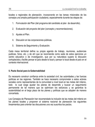16 La Sociedad Civil en Colombia 
locales o regionales de planeación, incorporando en las tareas misionales de los 
consejos una amplia participación ciudadana, especialmente durante las etapas de: 
16 
1. Formulación del Plan (del programa del candidato al plan de desarrollo). 
2. Evaluación del proyecto del plan (concepto y recomendaciones). 
3. Ajustes al Plan. 
4. Discusión en las corporaciones públicas. 
5. Sistema de Seguimiento y Evaluación. 
Cada mesa territorial define su propia agenda de trabajo, reuniones, audiencias 
publicas, foros, etc. y de ahí que se recomiende como sede de estos ejercicios un 
centro educativo o de investigación, que por su naturaleza supere la discusión 
cortoplacista y facilite pensar el país desde lo local y pensar lo local desde el país en el 
contexto internacional. 
5. Pacto Social para la Gobernabilidad 
Es necesario construir confianza entre la sociedad civil, las autoridades y las fuerzas 
políticas en las regiones. También se hace necesario comprometer a estos actores 
sociales como representantes de la comunidad a nivel local en las metas del milenio, 
todo lo cual exige ajustar los planes de desarrollo y buscar un seguimiento 
permanente de tal manera que se optimicen los esfuerzos y se garantice la 
sostenibilidad en el largo plazo de los planes y políticas que se adopten de manera 
concertada. 
Los Consejos de Planeación han recomendado la inclusión de las metas del milenio en 
los planes locales y proponen al sistema nacional de planeación los siguientes 
lineamientos para orientar las discusiones una vez suscritos los pactos. 
 