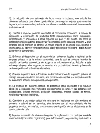 17 Consejo Nacional de Planeación 
1). La adopción de una estrategia de lucha contra la pobreza, que articule los 
diferentes esfuerzos para ofrecer oportunidades que aseguren mejores y permanentes 
ingresos, así como estudiar y enfrentar con el concurso de la comunidad, las causas de 
exclusión social. 
2). Diseñar e impulsar políticas orientadas al crecimiento económico, a mejorar la 
producción y exportación de productos tanto manufacturados como industriales, 
empresariales y artesanales a otras regiones del país y del mundo, así como el 
establecimiento de cadenas productivas y de mercado entre pequeña, mediana y gran 
empresa con la intención de obtener un mayor impacto en el ámbito local, regional e 
internacional. El apoyo y fortalecimiento al sector cooperativo y solidario deben hacen 
parte de este compromiso. 
3). Enfrentar el desempleo con el aporte de los gobiernos locales y nacional, de la 
empresa privada y de la misma comunidad, para lo cual se propone estudiar la 
creación de fondos económicos de apoyo a los microempresarios. Articular a esta 
estrategia el apoyo a las mipyrnes, el incentivo a la productividad, fomento y desarrollo 
de la competitividad, entre otras alternativas. 
4). Orientar la política local a fortalecer la descentralización de la gestión pública, al 
manejo transparente de los recursos, a la rendición de cuentas y al empoderamiento 
de los actores sociales tanto públicos como privados. 
5). La creación de sistemas locales de protección social orientados a la inclusión 
social de la población más vulnerable especialmente los niños y, las personas con 
discapacidad, adultos mayores, población desplazada, madres cabeza de familia, 
negritudes y pueblos indígenas. 
6). Contribuir a una mejor calidad de vida para los habitantes no sólo mediante el 
aumento y calidad en los servicios, sino también con el reconocimiento de los 
proyectos de vida, los sueños, la expresión y participación de los ciudadanos en la 
construcción del país 
7). Impulsar la creación de sistemas integrales de la planeacion con participación de la 
sociedad civil (comunidad organizada), para la formulación, seguimiento y evaluación a 
17 
 