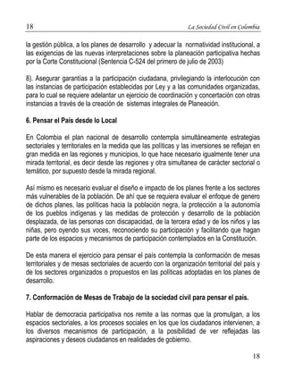 18 La Sociedad Civil en Colombia 
la gestión pública, a los planes de desarrollo y adecuar la normatividad institucional, a 
las exigencias de las nuevas interpretaciones sobre la planeación participativa hechas 
por la Corte Constitucional (Sentencia C-524 del primero de julio de 2003) 
8). Asegurar garantías a la participación ciudadana, privilegiando la interlocución con 
las instancias de participación establecidas por Ley y a las comunidades organizadas, 
para lo cual se requiere adelantar un ejercicio de coordinación y concertación con otras 
instancias a través de la creación de sistemas integrales de Planeación. 
18 
6. Pensar el País desde lo Local 
En Colombia el plan nacional de desarrollo contempla simultáneamente estrategias 
sectoriales y territoriales en la medida que las políticas y las inversiones se reflejan en 
gran medida en las regiones y municipios, lo que hace necesario igualmente tener una 
mirada territorial, es decir desde las regiones y otra simultanea de carácter sectorial o 
temático, por supuesto desde la mirada regional. 
Así mismo es necesario evaluar el diseño e impacto de los planes frente a los sectores 
más vulnerables de la población. De ahí que se requiera evaluar el enfoque de genero 
de dichos planes, las políticas hacia la población negra, la protección a la autonomía 
de los pueblos indígenas y las medidas de protección y desarrollo de la población 
desplazada, de las personas con discapacidad, de la tercera edad y de los niños y las 
niñas, pero oyendo sus voces, reconociendo su participación y facilitando que hagan 
parte de los espacios y mecanismos de participación contemplados en la Constitución. 
De esta manera el ejercicio para pensar el país contempla la conformación de mesas 
territoriales y de mesas sectoriales de acuerdo con la organización territorial del país y 
de los sectores organizados o propuestos en las políticas adoptadas en los planes de 
desarrollo. 
7. Conformación de Mesas de Trabajo de la sociedad civil para pensar el país. 
Hablar de democracia participativa nos remite a las normas que la promulgan, a los 
espacios sectoriales, a los procesos sociales en los que los ciudadanos intervienen, a 
los diversos mecanismos de participación, a la posibilidad de ver reflejadas las 
aspiraciones y deseos ciudadanos en realidades de gobierno. 
 