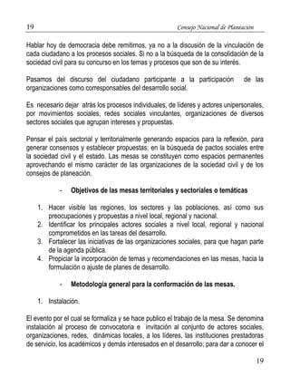 19 Consejo Nacional de Planeación 
Hablar hoy de democracia debe remitirnos, ya no a la discusión de la vinculación de 
cada ciudadano a los procesos sociales. Si no a la búsqueda de la consolidación de la 
sociedad civil para su concurso en los temas y procesos que son de su interés. 
Pasamos del discurso del ciudadano participante a la participación de las 
organizaciones como corresponsables del desarrollo social. 
Es necesario dejar atrás los procesos individuales, de líderes y actores unipersonales, 
por movimientos sociales, redes sociales vinculantes, organizaciones de diversos 
sectores sociales que agrupan intereses y propuestas. 
Pensar el país sectorial y territorialmente generando espacios para la reflexión, para 
generar consensos y establecer propuestas; en la búsqueda de pactos sociales entre 
la sociedad civil y el estado. Las mesas se constituyen como espacios permanentes 
aprovechando el mismo carácter de las organizaciones de la sociedad civil y de los 
consejos de planeación. 
19 
- Objetivos de las mesas territoriales y sectoriales o temáticas 
1. Hacer visible las regiones, los sectores y las poblaciones, así como sus 
preocupaciones y propuestas a nivel local, regional y nacional. 
2. Identificar los principales actores sociales a nivel local, regional y nacional 
comprometidos en las tareas del desarrollo. 
3. Fortalecer las iniciativas de las organizaciones sociales, para que hagan parte 
de la agenda pública. 
4. Propiciar la incorporación de temas y recomendaciones en las mesas, hacia la 
formulación o ajuste de planes de desarrollo. 
- Metodología general para la conformación de las mesas. 
1. Instalación. 
El evento por el cual se formaliza y se hace publico el trabajo de la mesa. Se denomina 
instalación al proceso de convocatoria e invitación al conjunto de actores sociales, 
organizaciones, redes, dinámicas locales, a los líderes, las instituciones prestadoras 
de servicio, los académicos y demás interesados en el desarrollo; para dar a conocer el 
 