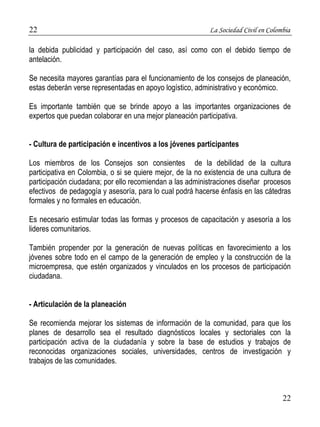 22 La Sociedad Civil en Colombia 
la debida publicidad y participación del caso, así como con el debido tiempo de 
antelación. 
Se necesita mayores garantías para el funcionamiento de los consejos de planeación, 
estas deberán verse representadas en apoyo logístico, administrativo y económico. 
Es importante también que se brinde apoyo a las importantes organizaciones de 
expertos que puedan colaborar en una mejor planeación participativa. 
22 
- Cultura de participación e incentivos a los jóvenes participantes 
Los miembros de los Consejos son consientes de la debilidad de la cultura 
participativa en Colombia, o si se quiere mejor, de la no existencia de una cultura de 
participación ciudadana; por ello recomiendan a las administraciones diseñar procesos 
efectivos de pedagogía y asesoría, para lo cual podrá hacerse énfasis en las cátedras 
formales y no formales en educación. 
Es necesario estimular todas las formas y procesos de capacitación y asesoría a los 
lideres comunitarios. 
También propender por la generación de nuevas políticas en favorecimiento a los 
jóvenes sobre todo en el campo de la generación de empleo y la construcción de la 
microempresa, que estén organizados y vinculados en los procesos de participación 
ciudadana. 
- Articulación de la planeación 
Se recomienda mejorar los sistemas de información de la comunidad, para que los 
planes de desarrollo sea el resultado diagnósticos locales y sectoriales con la 
participación activa de la ciudadanía y sobre la base de estudios y trabajos de 
reconocidas organizaciones sociales, universidades, centros de investigación y 
trabajos de las comunidades. 
 
