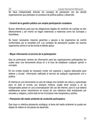23 Consejo Nacional de Planeación 
Se hace indispensable articular los consejos de planeación con las demás 
organizaciones que participan en procesos de política pública y desarrollo. 
23 
- Control de la gestión pública con amplia participación ciudadana 
Buscar altemativas para que las obligaciones legales de rendición de cuentas se den 
efectivamente y así mismo se hagan extensivas a instancias como los Concejos y 
Asambleas 
Se hacen necesarias mayores garantías y apoyos a los organismos de control 
conformados por la sociedad civil. Los consejos de planeación pueden ser buenos 
organismos control si se les brinda el debido apoyo. 
- Mayor información al servicio de la participación 
Que se promuevan centros de información para las organizaciones participantes los 
cuales sean una herramienta eficaz en a la hora de establecer cualquier opinión o 
concepto. 
En los niveles locales es necesario contar con espacios y lugares adecuados para 
obtener y circular información calificada al servicio de cualquier organización civil o 
publica. 
El intemet es una herramienta no solo de trabajo sino también de cultura y aprendizaje 
pero no todo el mundo, por diversos motivos, puede tener acceso a el; es 
indispensable pensar en una universalización del uso del intemet, para lo cual deberá 
establecerse serios mecanismos en busca de una cobertura total empezando por 
escuelas y colegios y sobre todo en los municipios más marginados y pobres. 
- Planeación del medio ambiente de contenido participativo 
Que haya un efectiva planeación ecológica; el tema del medio ambiente no puede ser 
dejado de relleno en los planes de desarrollo. 
 