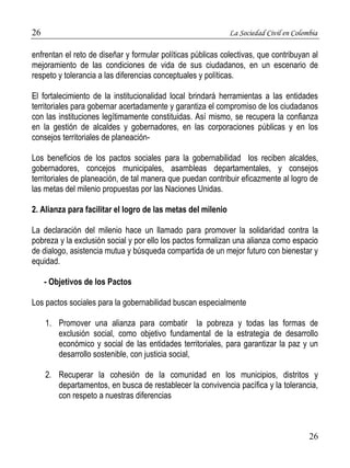 26 La Sociedad Civil en Colombia 
enfrentan el reto de diseñar y formular políticas públicas colectivas, que contribuyan al 
mejoramiento de las condiciones de vida de sus ciudadanos, en un escenario de 
respeto y tolerancia a las diferencias conceptuales y políticas. 
El fortalecimiento de la institucionalidad local brindará herramientas a las entidades 
territoriales para gobernar acertadamente y garantiza el compromiso de los ciudadanos 
con las instituciones legítimamente constituidas. Así mismo, se recupera la confianza 
en la gestión de alcaldes y gobernadores, en las corporaciones públicas y en los 
consejos territoriales de planeación- 
Los beneficios de los pactos sociales para la gobernabilidad los reciben alcaldes, 
gobernadores, concejos municipales, asambleas departamentales, y consejos 
territoriales de planeación, de tal manera que puedan contribuir eficazmente al logro de 
las metas del milenio propuestas por las Naciones Unidas. 
26 
2. Alianza para facilitar el logro de las metas del milenio 
La declaración del milenio hace un llamado para promover la solidaridad contra la 
pobreza y la exclusión social y por ello los pactos formalizan una alianza como espacio 
de dialogo, asistencia mutua y búsqueda compartida de un mejor futuro con bienestar y 
equidad. 
- Objetivos de los Pactos 
Los pactos sociales para la gobernabilidad buscan especialmente 
1. Promover una alianza para combatir la pobreza y todas las formas de 
exclusión social, como objetivo fundamental de la estrategia de desarrollo 
económico y social de las entidades territoriales, para garantizar la paz y un 
desarrollo sostenible, con justicia social, 
2. Recuperar la cohesión de la comunidad en los municipios, distritos y 
departamentos, en busca de restablecer la convivencia pacífica y la tolerancia, 
con respeto a nuestras diferencias 
 